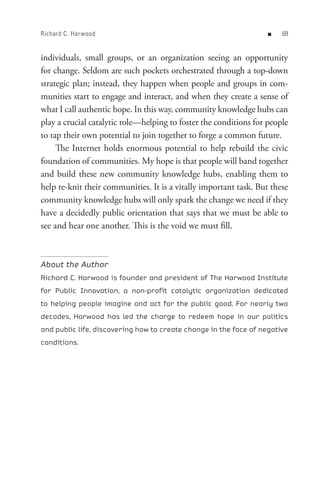 Richard C. Har wood                                                n   


individuals, small groups, or an organization seeing an opportunity
for change. Seldom are such pockets orchestrated through a top-down
strategic plan; instead, they happen when people and groups in com-
munities start to engage and interact, and when they create a sense of
what I call authentic hope. In this way, community knowledge hubs can
play a crucial catalytic role—helping to foster the conditions for people
to tap their own potential to join together to forge a common future.
     The Internet holds enormous potential to help rebuild the civic
foundation of communities. My hope is that people will band together
and build these new community knowledge hubs, enabling them to
help re-knit their communities. It is a vitally important task. But these
community knowledge hubs will only spark the change we need if they
have a decidedly public orientation that says that we must be able to
see and hear one another. This is the void we must fill.



About the Author
Richard C. Harwood is founder and president of The Harwood Institute
for Public Innovation, a non-profit catalytic organization dedicated
to helping people imagine and act for the public good. For nearly two
decades, Harwood has led the charge to redeem hope in our politics
and public life, discovering how to create change in the face of negative
conditions.
 