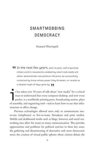 sM A R t MoBBInG
                       DeMoCR AC Y

                         Howard Rheingold




  “   In the next few years, peer-to-peer, self-organized,
      citizen-centric movements enabled by smart mob media will
      either demonstrate real political influence, be successfully
      contained by those whose power they threaten, or recede as



                                        ”
      a Utopian myth of days gone by.




i    t has taken over 10 years of talk about “new media” for a critical
     mass to understand that every computer desktop, and now every
     pocket, is a worldwide printing press, broadcasting station, place
of assembly, and organizing tool—and to learn how to use that infra-
structure to affect change.
    Previous technologies allowed users only to communicate one-
to-one (telephones) or few-to-many (broadcast and print media).
Mobile and deskbound media such as blogs, listserves and social net-
working sites allow for many-to-many communication. This provides
opportunities and problems for political activists in three key areas:
the gathering and disseminating of alternative and more democratic
news; the creation of virtual public spheres where citizens debate the
                                  0
 