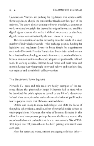 n                                     s M A R t M o B BIn G D e M o C R A C Y


Comcast and Viacom, are pushing for regulations that would enable
them to pick and choose the content that travels over their part of the
network. The courts also are coming to bear in this fight, as companies
work to extend copyright far beyond its original intent and establish
digital rights schemes that make it difficult to produce or distribute
digital content not authorized by the entertainment industry.
     The consolidation of media ownership into the hands of a small
number of individuals or cartels—who exchange political funding for
legislative and regulatory favors—is being fought by organizations
such as the Electronic Frontier Foundation. But activists who have not
been involved in technology or media issues need to join in this battle,
because communication media under dispute are profoundly political
tools. In coming decades, Internet-based media will exert more and
more influence over what people know and believe, and over how they
can organize and assemble for collective action.


The Electronic Town Square

Network TV news and talk radio are hardly examples of the rea-
soned debate that philosopher Jürgen Habermas had in mind when
he described the public sphere as central to the life of a democracy.
Indeed, these examples substantiate the manipulation of public opin-
ion via popular media that Habermas warned about.
    Online and many-to-many technologies can shift the locus of
the public sphere from a small number of powerful media owners to
entire populations. However, the value of Internet discourse in this
effort has not been proven, perhaps because the literacy around this
use of media has not had sufficient time to mature—the World Wide
Web is just over 10 years old, and has been gaining uninitiated users
each year.
    Now, for better and worse, citizens are arguing with each other—
 