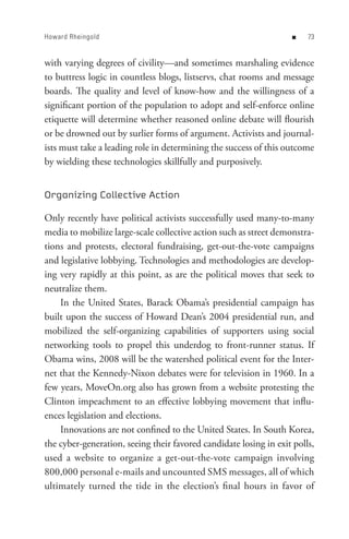 Howard Rheingold                                                   n    


with varying degrees of civility—and sometimes marshaling evidence
to buttress logic in countless blogs, listservs, chat rooms and message
boards. The quality and level of know-how and the willingness of a
significant portion of the population to adopt and self-enforce online
etiquette will determine whether reasoned online debate will flourish
or be drowned out by surlier forms of argument. Activists and journal-
ists must take a leading role in determining the success of this outcome
by wielding these technologies skillfully and purposively.


Organizing Collective Action

Only recently have political activists successfully used many-to-many
media to mobilize large-scale collective action such as street demonstra-
tions and protests, electoral fundraising, get-out-the-vote campaigns
and legislative lobbying. Technologies and methodologies are develop-
ing very rapidly at this point, as are the political moves that seek to
neutralize them.
    In the United States, Barack Obama’s presidential campaign has
built upon the success of Howard Dean’s 2004 presidential run, and
mobilized the self-organizing capabilities of supporters using social
networking tools to propel this underdog to front-runner status. If
Obama wins, 2008 will be the watershed political event for the Inter-
net that the Kennedy-Nixon debates were for television in 1960. In a
few years, MoveOn.org also has grown from a website protesting the
Clinton impeachment to an effective lobbying movement that influ-
ences legislation and elections.
    Innovations are not confined to the United States. In South Korea,
the cyber-generation, seeing their favored candidate losing in exit polls,
used a website to organize a get-out-the-vote campaign involving
800,000 personal e-mails and uncounted SMS messages, all of which
ultimately turned the tide in the election’s final hours in favor of
 