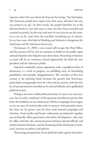 n                                                              PReFACe


reporter earlier this year about the Iraq war by saying, “You had input.
The American people have input every four years, and that’s the way
our system is set up.” In other words, the people had their say at the
election booth (a vote that may or may not have been recorded and
counted accurately, by the way) and now it’s our turn to run the coun-
try as we see fit, away from the watchful, interfering eye of citizens.
As we have seen, this kind of thinking and behavior is dangerous for
Americans and for American democracy.
     On January 21, 2009, a new tenant will occupy the Oval Office,
and that person will be wise to continue to build on the public input
and participation that helped to put them there. Returning to business
as usual will be an enormous missed opportunity for both the new
president and the American public.
     America’s wonderful, messy experiment with a republican form of
democracy is a work in progress, an unfolding story of astonishing
possibilities and periodic disappointment. The storyline of this new
century is the yawning chasm between the passion that Americans,
particularly young people, have for a fair and just society, with the real-
ity of near permanent incumbency for elected officials and a gridlocked
political system.
     Voting is our most visible political activity; it’s easy to see and mea-
sure, but it’s only a small part of the spectrum of political activities that
form the backbone of our democracy. Political campaigns have begun
to use an array of social media tools to connect with potential voters,
but there are far greater uses for these tools beyond campaigns and
elections. Social media and broad, enthusiastic participation together
can profoundly affect governance and policy development, who runs
for office and how, the communications between elected officials and
citizens beyond elections, and the loosening of the death grip of mon-
eyed, interests on politics and policies.
     This jarring juxtaposition of our political reality against the poten-
 