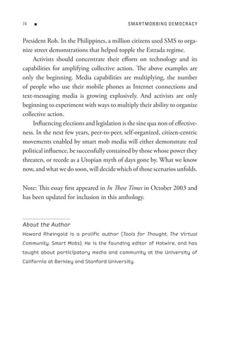 n                                       s M A R t M o B BIn G D e M o C R A C Y


President Roh. In the Philippines, a million citizens used SMS to orga-
nize street demonstrations that helped topple the Estrada regime.
     Activists should concentrate their efforts on technology and its
capabilities for amplifying collective action. The above examples are
only the beginning. Media capabilities are multiplying, the number
of people who use their mobile phones as Internet connections and
text-messaging media is growing explosively. And activists are only
beginning to experiment with ways to multiply their ability to organize
collective action.
     Influencing elections and legislation is the sine qua non of effective-
ness. In the next few years, peer-to-peer, self-organized, citizen-centric
movements enabled by smart mob media will either demonstrate real
political influence, be successfully contained by those whose power they
threaten, or recede as a Utopian myth of days gone by. What we know
now, and what we do soon, will decide which of those scenarios unfolds.

Note: This essay first appeared in In These Times in October 2003 and
has been updated for inclusion in this anthology.



About the Author
Howard Rheingold is a prolific author (Tools for Thought, The Virtual
Community, Smart Mobs). He is the founding editor of Hotwire, and has
taught about participatory media and community at the University of
California at Berkley and Stanford University.
 