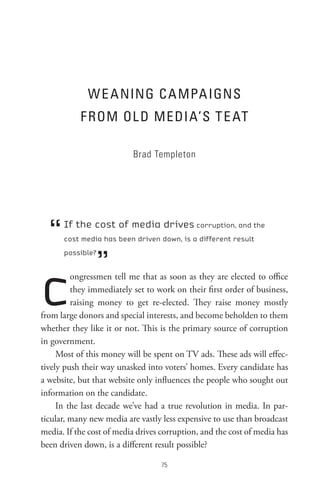 W e A nInG C A MPA IGns
           F RoM oL D MeDI A’s t e At

                          Brad Templeton




  “   If the cost of media drives corruption, and the
      cost media has been driven down, is a different result



                  ”
      possible?




c        ongressmen tell me that as soon as they are elected to office
         they immediately set to work on their first order of business,
         raising money to get re-elected. They raise money mostly
from large donors and special interests, and become beholden to them
whether they like it or not. This is the primary source of corruption
in government.
     Most of this money will be spent on TV ads. These ads will effec-
tively push their way unasked into voters’ homes. Every candidate has
a website, but that website only influences the people who sought out
information on the candidate.
     In the last decade we’ve had a true revolution in media. In par-
ticular, many new media are vastly less expensive to use than broadcast
media. If the cost of media drives corruption, and the cost of media has
been driven down, is a different result possible?

                                   
 