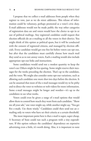n                     W e A nIn G C A M PA I Gn s F R o M o L D M e DI A’ s t e At


     I propose that we collect e-mail addresses from people when they
register to vote, just as we do street addresses. This release of infor-
mation could be voluntary, perhaps promoted as a voter’s civic duty.
E-mail addresses would not be made public the way other categories
of registration data are and voters would have the choice to opt in or
out of political mailings. Any registered candidate could request that
election officials do an e-mailing to all the voters in their district. You
might think of this option as political spam, but it will be conducted
with the consent of registered citizens, and managed by election offi-
cials. Every candidate would get one free hit before voters can opt out,
but after that the candidates must carefully choose how much mail
they send so as to not annoy voters. Each e-mailing would also include
appropriate opt-out links and instructions.
     Some candidates would send out a modest quantity to keep the
voter’s ear. Others might be less sparing. Some might reserve their mes-
sages for the weeks preceding the election. That’s up to the candidate,
and the voter. We might also consider some opt-out variations, such as
allowing each candidate one more shot two days before the election. It
can be assumed that most of the e-mail messages would try to be pithy
and to direct the voter to websites or web-videos for more information.
Some e-mail messages might be longer and wordier—it’s up to the
candidates to see what works.
     Voters could even be given a range of e-mail options that would
allow them to control how much they want from each candidate. “Show
me all your ads,” one voter might say, while another might say, “You get
five e-mails. Use them wisely.” Candidates could then send out an e-
mailing only to voters who have set their criteria at a certain threshold.
     The most important point here is that e-mail is super, super cheap.
A Secretary of State could run such a program with a tiny expendi-
ture. If this option reduces the candidates’ dependence on expensive
advertising even a little, it’s worth doing. Also, it is important to note
 