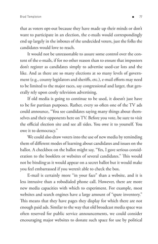 Brad Templeton                                                      n    


that as voters opt-out because they have made up their minds or don’t
want to participate in an election, the e-mails would correspondingly
end up largely in the inboxes of the undecided voters, just the folks the
candidates would love to reach.
     It would not be unreasonable to assure some control over the con-
tent of the e-mails, if for no other reason than to ensure that impostors
don’t register as candidates simply to advertise used-car lots and the
like. And as there are so many elections at so many levels of govern-
ment (e.g., county legislators and sheriffs, etc.), e-mail efforts may need
to be limited to the major races, say congressional and larger, that gen-
erally rely upon costly television advertising.
     If old media is going to continue to be used, it doesn’t just have
to be for partisan purposes. Rather, every so often one of the TV ads
could announce, “You see candidates saying many things about them-
selves and their opponents here on TV. Before you vote, be sure to visit
the official election site and see all sides. You owe it to yourself. You
owe it to democracy.”
     We could also draw voters into the use of new media by reminding
them of different modes of learning about candidates and issues on the
ballot. A checkbox on the ballot might say, “Yes, I gave serious consid-
eration to the booklets or websites of several candidates.” This would
not be binding as it would appear on a secret ballot but it would make
you feel embarrassed if you weren’t able to check the box.
     E-mail is certainly more “in your face” than a website, and it is
less intrusive than a robodialed phone call. However, there are more
new media capacities with which to experiment. For example, most
websites and search engines have a large amount of “spare inventory.”
This means that they have pages they display for which there are not
enough paid ads. Similar to the way that old broadcast media space was
often reserved for public service announcements, we could consider
encouraging major websites to donate such space for use by political
 