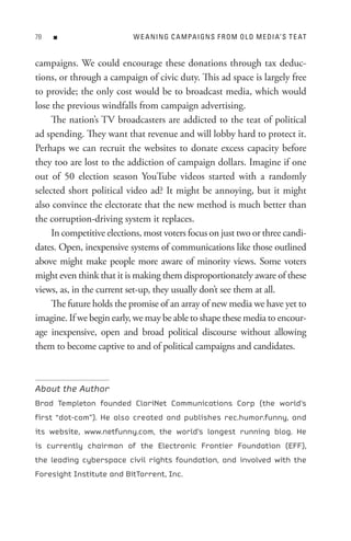 8   n                     W e A nIn G C A M PA I Gn s F R o M o L D M e DI A’ s t e At


campaigns. We could encourage these donations through tax deduc-
tions, or through a campaign of civic duty. This ad space is largely free
to provide; the only cost would be to broadcast media, which would
lose the previous windfalls from campaign advertising.
     The nation’s TV broadcasters are addicted to the teat of political
ad spending. They want that revenue and will lobby hard to protect it.
Perhaps we can recruit the websites to donate excess capacity before
they too are lost to the addiction of campaign dollars. Imagine if one
out of 50 election season YouTube videos started with a randomly
selected short political video ad? It might be annoying, but it might
also convince the electorate that the new method is much better than
the corruption-driving system it replaces.
     In competitive elections, most voters focus on just two or three candi-
dates. Open, inexpensive systems of communications like those outlined
above might make people more aware of minority views. Some voters
might even think that it is making them disproportionately aware of these
views, as, in the current set-up, they usually don’t see them at all.
     The future holds the promise of an array of new media we have yet to
imagine. If we begin early, we may be able to shape these media to encour-
age inexpensive, open and broad political discourse without allowing
them to become captive to and of political campaigns and candidates.



About the Author
Brad Templeton founded ClariNet Communications Corp (the world’s
first “dot-com”). He also created and publishes rec.humor.funny, and
its website, www.netfunny.com, the world’s longest running blog. He
is currently chairman of the Electronic Frontier Foundation (EFF),
the leading cyberspace civil rights foundation, and involved with the
Foresight Institute and BitTorrent, Inc.
 