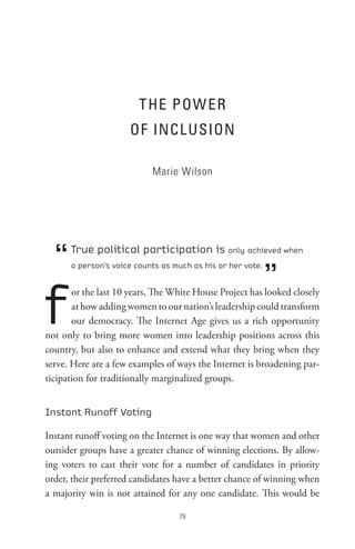 t He PoW eR
                     oF InCL UsIon

                           Marie Wilson




  “   True political participation is only achieved when


                                                            ”
      a person’s voice counts as much as his or her vote.




f
       or the last 10 years, The White House Project has looked closely
       at how adding women to our nation’s leadership could transform
       our democracy. The Internet Age gives us a rich opportunity
not only to bring more women into leadership positions across this
country, but also to enhance and extend what they bring when they
serve. Here are a few examples of ways the Internet is broadening par-
ticipation for traditionally marginalized groups.


Instant Runoff Voting

Instant runoff voting on the Internet is one way that women and other
outsider groups have a greater chance of winning elections. By allow-
ing voters to cast their vote for a number of candidates in priority
order, their preferred candidates have a better chance of winning when
a majority win is not attained for any one candidate. This would be

                                  
 