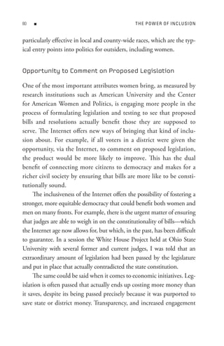 80   n                                           t H e P o W e R o F In C L U s I o n


particularly effective in local and county-wide races, which are the typ-
ical entry points into politics for outsiders, including women.


Opportunity to Comment on Proposed Legislation

One of the most important attributes women bring, as measured by
research institutions such as American University and the Center
for American Women and Politics, is engaging more people in the
process of formulating legislation and testing to see that proposed
bills and resolutions actually benefit those they are supposed to
serve. The Internet offers new ways of bringing that kind of inclu-
sion about. For example, if all voters in a district were given the
opportunity, via the Internet, to comment on proposed legislation,
the product would be more likely to improve. This has the dual
benefit of connecting more citizens to democracy and makes for a
richer civil society by ensuring that bills are more like to be consti-
tutionally sound.
     The inclusiveness of the Internet offers the possibility of fostering a
stronger, more equitable democracy that could benefit both women and
men on many fronts. For example, there is the urgent matter of ensuring
that judges are able to weigh in on the constitutionality of bills—which
the Internet age now allows for, but which, in the past, has been difficult
to guarantee. In a session the White House Project held at Ohio State
University with several former and current judges, I was told that an
extraordinary amount of legislation had been passed by the legislature
and put in place that actually contradicted the state constitution.
     The same could be said when it comes to economic initiatives. Leg-
islation is often passed that actually ends up costing more money than
it saves, despite its being passed precisely because it was purported to
save state or district money. Transparency, and increased engagement
 