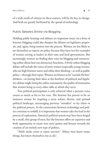 Marie Wilson                                                       n   8


of a wide swath of citizens on these matters, will be the key to change.
And both are greatly facilitated by the spread of technology.


Public Debates Online via Blogging

Holding public hearings and debates on important issues via a form of
Internet blogging could also sharpen the debates on legislative propos-
als, and, again, bring women into the process. Women are less likely to
see themselves as experts on policy because they have too few examples
of women serving as leaders in their state and local governments. But
increasingly, women are finding their voice by blogging and comment-
ing online about how our democracy functions. A lively online blogging
debate will include the voices of more women (especially young women,
who are high Internet users) and refine their thinking—as well as public
policy—through their input. Women are known to be “outside the box”
thinkers—so having their ideas at the forefront of political and legisla-
tive debate might bring the online community the quality of innovation
that women bring to every other table at which they serve.
     True political participation is only achieved when a person’s voice
counts as much as his or her vote. The Internet has proven to be an
immense avenue for inspiring a more robust, diverse, and spirited
political landscape, encouraging previous “outsiders” to lay claim to
the political process. As the connections between technology and poli-
tics continue to unfold, it is important that women take the lead in the
process of exploration. America’s political system may have been forged
by a small, elite group of men, but the Internet offers an expansive and
fresh opportunity to create new entry points and forums towards the
creation of an entirely new type of politics.
     “Multi multa sciunt et seipsos nesciunt.” (Many men know many
things, but know themselves not at all.)
 
