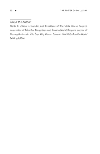 8   n                                       t H e P o W e R o F In C L U s I o n




About the Author
Marie C. Wilson is founder and President of The White House Project,
co-creator of Take Our Daughters and Sons to Work® Day and author of
Closing the Leadership Gap: Why Women Can and Must Help Run the World
(Viking 2004).
 