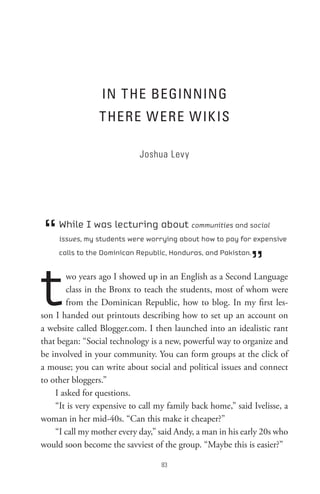 In t He BeGInnInG
                 t HeRe W eRe W IK Is

                            Joshua Levy




 “   While I was lecturing about communities and social
     issues, my students were worrying about how to pay for expensive



                                                             ”
     calls to the Dominican Republic, Honduras, and Pakistan.




t      wo years ago I showed up in an English as a Second Language
       class in the Bronx to teach the students, most of whom were
       from the Dominican Republic, how to blog. In my first les-
son I handed out printouts describing how to set up an account on
a website called Blogger.com. I then launched into an idealistic rant
that began: “Social technology is a new, powerful way to organize and
be involved in your community. You can form groups at the click of
a mouse; you can write about social and political issues and connect
to other bloggers.”
    I asked for questions.
    “It is very expensive to call my family back home,” said Ivelisse, a
woman in her mid-40s. “Can this make it cheaper?”
    “I call my mother every day,” said Andy, a man in his early 20s who
would soon become the savviest of the group. “Maybe this is easier?”

                                   8
 