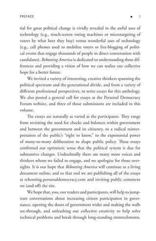 PReFACe                                                           n    


tial for great political change is vividly revealed in the awful uses of
technology (e.g., touch-screen voting machines or microtargeting of
voters by what beer they buy) versus wonderful uses of technology
(e.g., cell phones used to mobilize voters or live-blogging of politi-
cal events that engage thousands of people in direct conversation with
candidates). Rebooting America is dedicated to understanding these dif-
ferences and providing a vision of how we can realize our collective
hope for a better future.
     We invited a variety of interesting, creative thinkers spanning the
political spectrum and the generational divide, and from a variety of
different professional perspectives, to write essays for this anthology.
We also posted a general call for essays at the Personal Democracy
Forum website, and three of those submissions are included in this
volume.
     The essays are naturally as varied as the participants. They range
from revisiting the need for checks and balances within government
and between the government and its citizenry, to a radical reinter-
pretation of the public’s “right to know,” to the exponential power
of many-to-many deliberation to shape public policy. These essays
confirmed our optimistic sense that the political system is due for
substantive changes. Undoubtedly there are many more voices and
thinkers whom we failed to engage, and we apologize for those over-
sights. It is our hope that Rebooting America will continue as a living
document online, and to that end we are publishing all of the essays
at rebooting.personaldemocracy.com and inviting public comment
on (and off) the site.
     We hope that, you, our readers and participants, will help to jump-
start conversations about increasing citizen participation in gover-
nance, opening the doors of government wider and making the walls
see-through, and unleashing our collective creativity to help solve
technical problems and break through long-standing entrenchments.
 