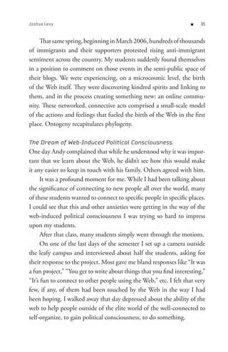 Joshua Lev y                                                       n    8


     That same spring, beginning in March 2006, hundreds of thousands
of immigrants and their supporters protested rising anti-immigrant
sentiment across the country. My students suddenly found themselves
in a position to comment on those events in the semi-public space of
their blogs. We were experiencing, on a microcosmic level, the birth
of the Web itself. They were discovering kindred spirits and linking to
them, and in the process creating something new: an online commu-
nity. These networked, connective acts comprised a small-scale model
of the actions and feelings that fueled the birth of the Web in the first
place. Ontogeny recapitulates phylogeny.

The Dream of Web-Induced Political Consciousness.
One day Andy complained that while he understood why it was impor-
tant that we learn about the Web, he didn’t see how this would make
it any easier to keep in touch with his family. Others agreed with him.
     It was a profound moment for me. While I had been talking about
the significance of connecting to new people all over the world, many
of these students wanted to connect to specific people in specific places.
I could see that this and other anxieties were getting in the way of the
web-induced political consciousness I was trying so hard to impress
upon my students.
     After that class, many students simply went through the motions.
     On one of the last days of the semester I set up a camera outside
the leafy campus and interviewed about half the students, asking for
their response to the project. Most gave me bland responses like “It was
a fun project,” “You get to write about things that you find interesting,”
“It’s fun to connect to other people using the Web,” etc. I felt that very
few, if any, of them had been touched by the Web in the way I had
been hoping. I walked away that day depressed about the ability of the
web to help people outside of the elite world of the well-connected to
self-organize, to gain political consciousness, to do something.
 