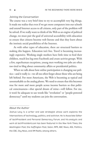 8   n                              In t H e B e GIn nIn G t H e R e W e R e W I K I s


Joining the Conversation
The course was a very brief time to try to accomplish very big things.
It made me realize that even if we get more computers into our schools
and extend Internet access to all citizens, only part of the problem will
be solved. If we really want to think of the Web as an engine of political
change, we must pair the goal of universal accessibility with education
to ensure that citizens become web literate and that they learn about
the intrinsic social possibilities of the Internet.
     As with other types of education, there are structural barriers to
making this happen. Education isn’t free. Travel is becoming increas-
ingly expensive. Working single mothers have little time to feed their
children, much less log onto Facebook and create activist groups. With
a few, superhuman exceptions, young men working two jobs are often
too tired to blog about community affairs or presidential politics.
     When we talk about how online participation is changing our poli-
tics—and it really is—we all too often forget about those who are being
left behind. For most Americans, the Web is becoming as typical and
unremarkable as the analog phone. We need to ensure that this becomes
true for more and more people across income barriers so that politi-
cal consciousness—that special dream of mine—will follow. For me,
it won’t be adequate to use words like “revolution” or “people-powered
democracy” until my students can join the conversation.



About the Author
Joshua Levy is a writer and web strategist whose work explores the
intersections of technology, politics, and activism. He is Associate Editor
of techPresident and Personal Democracy Forum, and his analysis and
work at techPresident.com has been featured in the New York Times, the
Washington Post, the Huffington Post, Salon, NPR, ABC News, AOL Politics,
the CBC, Sky News, and XM Radio, among others.
 