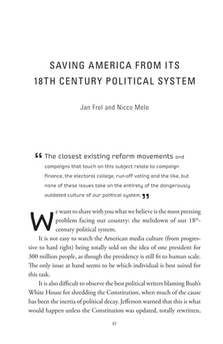 sAV InG A MeRIC A F RoM I t s
  18 t H Cen t UR Y PoL I t IC A L sYs t eM

                       Jan Frel and Nicco Mele




  “    The closest existing reform movements and
       campaigns that touch on this subject relate to campaign
       finance, the electoral college, run-off voting and the like, but
       none of these issues take on the entirety of the dangerously



                                                   ”
       outdated culture of our political system.




w             e want to share with you what we believe is the most pressing
              problem facing our country: the meltdown of our 18th-
              century political system.
     It is not easy to watch the American media culture (from progres-
sive to hard right) being totally sold on the idea of one president for
300 million people, as though the presidency is still fit to human scale.
The only issue at hand seems to be which individual is best suited for
this task.
     It is also difficult to observe the best political writers blaming Bush’s
White House for shredding the Constitution, when much of the cause
has been the inertia of political decay. Jefferson warned that this is what
would happen unless the Constitution was updated, totally rewritten,
                                      8
 