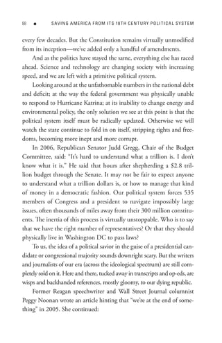 88   n       s AV In G A M e R I C A F R o M I t s 18 t H C e n t U R Y P o L I t I C A L s Y s t e M


every few decades. But the Constitution remains virtually unmodified
from its inception—we’ve added only a handful of amendments.
     And as the politics have stayed the same, everything else has raced
ahead. Science and technology are changing society with increasing
speed, and we are left with a primitive political system.
     Looking around at the unfathomable numbers in the national debt
and deficit; at the way the federal government was physically unable
to respond to Hurricane Katrina; at its inability to change energy and
environmental policy, the only solution we see at this point is that the
political system itself must be radically updated. Otherwise we will
watch the state continue to fold in on itself, stripping rights and free-
doms, becoming more inept and more corrupt.
     In 2006, Republican Senator Judd Gregg, Chair of the Budget
Committee, said: “It’s hard to understand what a trillion is. I don’t
know what it is.” He said that hours after shepherding a $2.8 tril-
lion budget through the Senate. It may not be fair to expect anyone
to understand what a trillion dollars is, or how to manage that kind
of money in a democratic fashion. Our political system forces 535
members of Congress and a president to navigate impossibly large
issues, often thousands of miles away from their 300 million constitu-
ents. The inertia of this process is virtually unstoppable. Who is to say
that we have the right number of representatives? Or that they should
physically live in Washington DC to pass laws?
     To us, the idea of a political savior in the guise of a presidential can-
didate or congressional majority sounds downright scary. But the writers
and journalists of our era (across the ideological spectrum) are still com-
pletely sold on it. Here and there, tucked away in transcripts and op-eds, are
wisps and backhanded references, mostly gloomy, to our dying republic.
     Former Reagan speechwriter and Wall Street Journal columnist
Peggy Noonan wrote an article hinting that “we’re at the end of some-
thing” in 2005. She continued:
 
