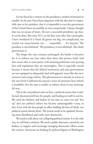 Jan Frel and Nicco Mele                                                  n    8


     Let me focus for a minute on the presidency, another institution in
trouble. In the past I have been impatient with the idea that it’s impos-
sible now to be president, that it is impossible to run the government
of the United States successfully or even competently. I always thought
that was an excuse of losers. I’d seen a successful presidency up close.
It can be done. But since 9/11, in the four years after that catastrophe,
I have wondered if it hasn’t all gotten too big, too complicated, too
crucial, too many-fronted, too . . . impossible. . . It’s beyond, ‘The
president is overwhelmed.’ The presidency is overwhelmed. The whole
government is.
     The longer the state remains unchanged, the harder it becomes
for it to enforce any laws other than those that protect itself. And
that means that at some point, well-meaning politicians start passing
laws and regulations that are meaningless. This is especially crucial
because it means that the federal instrument and state governments
are not equipped to adequately deal with gigantic issues like the envi-
ronment and energy reform. This phenomenon is already in action at
the state level: California has passed a series of emissions laws (which
is laudable), but the state is unable to enforce them in any meaning-
ful way.
     This is the real political crisis we face: a political system that is inef-
fectual, disconnected from the people, and feeding on itself to survive.
We need the thinkers and leaders of our time to come out and “fess
up” that our political culture has become unmanageable—crazy, in
fact. Even with the best people in office holding the best of ideals, our
political system dooms them. The system needs to be updated, becom-
ing more distributed and vastly more democratic.
     We need to talk about our collapsing political system. It is the only
way we will find a solution. We need a public discourse, started by our
leaders, to support and encourage emerging democratic efforts across
the country. Americans are looking for political figures in Washington
 