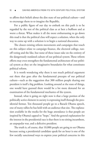 0   n      s AV In G A M e R I C A F R o M I t s 18 t H C e n t U R Y P o L I t I C A L s Y s t e M


to affirm their beliefs about the dire state of our political culture—and
to encourage them to re-imagine the Republic.
     For a public figure of our day to embark on this path is to be
regarded by the rest of the political class as at best a buffoon and at
worst a threat. What makes it all the more embarrassing to go down
this road is that the political class will expect a solution, when the only
way to come up with a solution is to begin a national discussion.
     The closest existing reform movements and campaigns that touch
on this subject relate to campaign finance, the electoral college, run-
off voting and the like, but none of these issues take on the entirety of
the dangerously outdated culture of our political system. These reform
efforts may even strengthen the fundamental architecture of our politi-
cal system as they set the imaginative boundaries for what constitutes
political reform.
     It is worth wondering why there is not much political argument
out there that goes after the fundamental precepts of our political
culture—such as the suggestion that 300 million people sharing one
president is itself a big problem. Looking around at the state of things,
one would have guessed there would be a lot more demand for an
examination of the fundamental mechanics of the system.
     Instead, what is going on right now is that a large portion of the
politically active element in society is expressing itself through the pres-
idential format. Ten thousand people go to a Barack Obama speech,
one of many rallies he has held with an audience that size. The explana-
tion available in the media for the huge attendance is that people are
inspired by Obama’s appeal to “hope.” And the general explanation for
the interest in the presidential race is that there is no sitting incumbent,
an unpopular war, and a defective president.
     The truth is, of course, that 10,000 people are going to see Obama
because seeing a presidential candidate speak for an hour is one of the
few socially sanctioned ways to express your political concerns in this
 