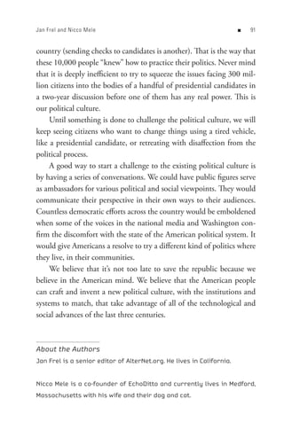 Jan Frel and Nicco Mele                                                n   


country (sending checks to candidates is another). That is the way that
these 10,000 people “knew” how to practice their politics. Never mind
that it is deeply inefficient to try to squeeze the issues facing 300 mil-
lion citizens into the bodies of a handful of presidential candidates in
a two-year discussion before one of them has any real power. This is
our political culture.
     Until something is done to challenge the political culture, we will
keep seeing citizens who want to change things using a tired vehicle,
like a presidential candidate, or retreating with disaffection from the
political process.
     A good way to start a challenge to the existing political culture is
by having a series of conversations. We could have public figures serve
as ambassadors for various political and social viewpoints. They would
communicate their perspective in their own ways to their audiences.
Countless democratic efforts across the country would be emboldened
when some of the voices in the national media and Washington con-
firm the discomfort with the state of the American political system. It
would give Americans a resolve to try a different kind of politics where
they live, in their communities.
     We believe that it’s not too late to save the republic because we
believe in the American mind. We believe that the American people
can craft and invent a new political culture, with the institutions and
systems to match, that take advantage of all of the technological and
social advances of the last three centuries.



About the Authors
Jan Frel is a senior editor of AlterNet.org. He lives in California.


Nicco Mele is a co-founder of EchoDitto and currently lives in Medford,
Massachusetts with his wife and their dog and cat.
 