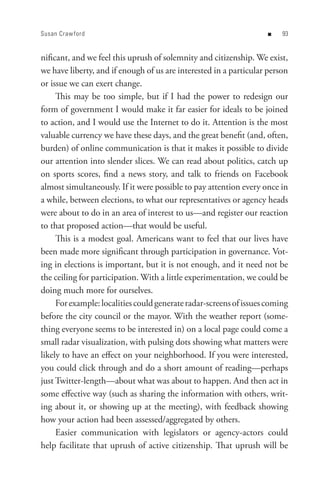 Susan Craw ford                                                    n    


nificant, and we feel this uprush of solemnity and citizenship. We exist,
we have liberty, and if enough of us are interested in a particular person
or issue we can exert change.
     This may be too simple, but if I had the power to redesign our
form of government I would make it far easier for ideals to be joined
to action, and I would use the Internet to do it. Attention is the most
valuable currency we have these days, and the great benefit (and, often,
burden) of online communication is that it makes it possible to divide
our attention into slender slices. We can read about politics, catch up
on sports scores, find a news story, and talk to friends on Facebook
almost simultaneously. If it were possible to pay attention every once in
a while, between elections, to what our representatives or agency heads
were about to do in an area of interest to us—and register our reaction
to that proposed action—that would be useful.
     This is a modest goal. Americans want to feel that our lives have
been made more significant through participation in governance. Vot-
ing in elections is important, but it is not enough, and it need not be
the ceiling for participation. With a little experimentation, we could be
doing much more for ourselves.
     For example: localities could generate radar-screens of issues coming
before the city council or the mayor. With the weather report (some-
thing everyone seems to be interested in) on a local page could come a
small radar visualization, with pulsing dots showing what matters were
likely to have an effect on your neighborhood. If you were interested,
you could click through and do a short amount of reading—perhaps
just Twitter-length—about what was about to happen. And then act in
some effective way (such as sharing the information with others, writ-
ing about it, or showing up at the meeting), with feedback showing
how your action had been assessed/aggregated by others.
     Easier communication with legislators or agency-actors could
help facilitate that uprush of active citizenship. That uprush will be
 