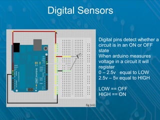 Digital Sensors

                    Digital pins detect whether a
                    circuit is in an ON or OFF
                    state
                    When arduino measures
                    voltage in a circuit it will
                    register
                    0 – 2.5v equal to LOW
                    2.5v – 5v equal to HIGH

                    LOW == OFF
                    HIGH == ON

        fig (vii)
 