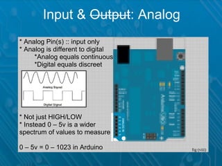 Input & Output: Analog
* Analog Pin(s) :: input only
* Analog is different to digital
     *Analog equals continuous
     *Digital equals discreet




* Not just HIGH/LOW
* Instead 0 – 5v is a wider
spectrum of values to measure

0 – 5v = 0 – 1023 in Arduino       fig (viii)
 