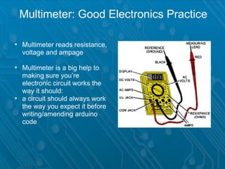 Multimeter: Good Electronics Practice

• Multimeter reads resistance,
  voltage and ampage

• Multimeter is a big help to
  making sure you’re
  electronic circuit works the
  way it should:
• a circuit should always work
  the way you expect it before
  writing/amending arduino
  code
 