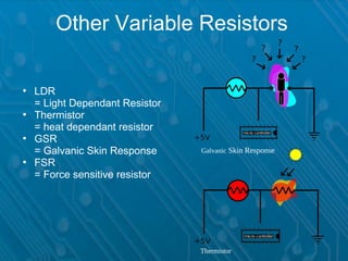Other Variable Resistors

• LDR
  = Light Dependant Resistor
• Thermistor
  = heat dependant resistor
• GSR
  = Galvanic Skin Response     Galvanic Skin Response
• FSR
  = Force sensitive resistor




                               Thermistor
 