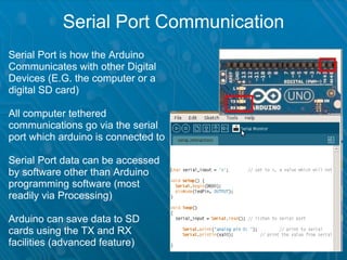 Serial Port Communication
Serial Port is how the Arduino
Communicates with other Digital       
Devices (E.G. the computer or a
digital SD card)

All computer tethered
communications go via the serial
port which arduino is connected to

Serial Port data can be accessed
by software other than Arduino
programming software (most
readily via Processing)

Arduino can save data to SD
cards using the TX and RX
facilities (advanced feature)
 