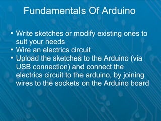 Fundamentals Of Arduino

• Write sketches or modify existing ones to
  suit your needs
• Wire an electrics circuit
• Upload the sketches to the Arduino (via
  USB connection) and connect the
  electrics circuit to the arduino, by joining
  wires to the sockets on the Arduino board
 