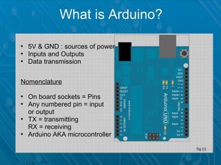 What is Arduino?

• 5V & GND : sources of power
• Inputs and Outputs
• Data transmission


Nomenclature

• On board sockets = Pins
• Any numbered pin = input
  or output
• TX = transmitting
  RX = receiving
• Arduino AKA microcontroller

                                fig (i)
 