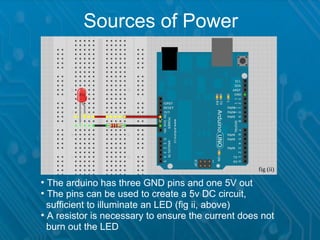 Sources of Power




                                                    fig (ii)

●
  The arduino has three GND pins and one 5V out
●
  The pins can be used to create a 5v DC circuit,
_sufficient to illuminate an LED (fig ii, above)
●
  A resistor is necessary to ensure the current does not
_burn out the LED
 