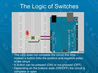 The Logic of Switches




                                                   fig (iv)

  The LED does not complete the circuit this time –
_instead a button links the positive and negative poles
_of the circuit

  A button can be pressed (ON) or not pressed (OFF)

  Depending on the buttons state (ON/OFF) the circuit is
_complete or open
 