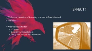 EFFECT?
• We have a decade+ of knowing how our software is used
• Hindsight
• Where does it hurts?
• UX study
• Deep dive with customers
• Going over support incident reports
 