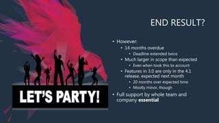 END RESULT?
• However:
• 14 months overdue
• Deadline extended twice
• Much larger in scope than expected
• Even when took this to account
• Features in 3.0 are only in the 4.1
release, expected next month
• 20 months over expected time
• Mostly minor, though
• Full support by whole team and
company essential
 