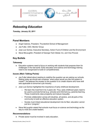 Rebooting Education
Tuesday, January 25, 2011




Panel Members
          Angel Cabrera, President, Thunderbird School of Management
          Joe Fuller, CEO, Monitor Group
          Jose Luiz Gomez, Executive Secretary, Action Fund of Children and the Environment
          Steve McLaughlin, President of Georgia Tech Global, Inc. and Vice Provost


Key Bullets
Takeaway
          Education systems need to focus on working with students that prepares them for
           challenges in the real world. Early education and science and technology training
           need to be reorganized to build on competitiveness.

Issues (Main Talking Points)
     •     Joe Fuller talked about needing to redefine the question we are asking our schools.
           Stating today we should ask ourselves “what output would you like the system to
           create?” He believes the answer to this question is to create citizens who have skill
           sets applicable to tomorrow’s job industry.
     •     Jose Luis Gomez highlighted the importance of early childhood development.
                 o     We learn the most from 0 to 3 years old. Thus, early childhood years need to
                       be used to promote formal (e.g. schools) and informal (e.g. parents) learning.
                       These investments raise prosperity and reduce inequality.
                 o     Promote collaboration across all industries, all sectors, and all parts of the
                       community to build an effective education system.
                 o     Society must imbed educational development into its fiber; education cannot
                       just be a “program.”
     •     Steve McLaughlin stated that schools must focus on science and technology as the
           way to mold and create leaders.

Recommendations
          Private sector must be involved in early education.

Rebooting Education_Notes_25 Jan 2011                                         © 2010 Monitor Company Group, L.P. — Confidential
 
