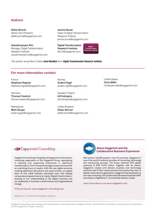 Rightshore®
is a trademark belonging to Capgemini
CapgeminiConsultingistheglobalstrategyandtransformation
consulting organization of the Capgemini Group, specializing
in advising and supporting enterprises in significant
transformation,frominnovativestrategytoexecutionandwith
an unstinting focus on results. With the new digital economy
creating significant disruptions and opportunities, our global
team of over 3,600 talented individuals work with leading
companiesandgovernmentstomasterDigitalTransformation,
drawing on our understanding of the digital economy and
our leadership in business transformation and organizational
change.
Find out more at: www.capgemini-consulting.com
Capgemini Consulting is the strategy and transformation consulting brand of Capgemini Group. The information contained in this document is proprietary.
© 2015 Capgemini. All rights reserved.
Authors
For more information contact
With almost 145,000 people in over 40 countries, Capgemini is
one of the world’s foremost providers of consulting, technology
and outsourcing services. The Group reported 2014 global
revenues of EUR 10.573 billion. Together with its clients,
Capgemini creates and delivers business and technology
solutions that fit their needs and drive the results they want. A
deeply multicultural organization, Capgemini has developed its
own way of working, the Collaborative Business ExperienceTM,
and draws on Rightshore®
, its worldwide delivery model.
Learn more about us at www.capgemini.com.
About Capgemini and the
Collaborative Business Experience
Jerome Buvat
Head of Digital Transformation
Research Institute
jerome.buvat@capgemini.com
Subrahmanyam KVJ
Manager, Digital Transformation
Research Institute
subrahmanyam.kvj@capgemini.com
Didier Bonnet
Senior Vice President
didier.bonnet@capgemini.com
Digital Transformation
Research Institute
dtri.in@capgemini.com
The authors would like to thank Amol Khadikar from Digital Transformation Research Institute.
United Kingdom
Didier Bonnet
didier.bonnet@capgemini.com
France
Stephane Regnier
stephane.regnier@capgemini.com
Norway
Anders Rygh
anders.rygh@capgemini.com
United States
Chris Miller
christoper.miller@capgemini.com
Germany
Thomas Friedrich
thomas.friedrich@capgemini.com
Sweden/ Finland
Ulf Holmgren
ulf.holmgren@capgemini.com
Netherlands
Mark Burger
mark.burger@capgemini.com
 
