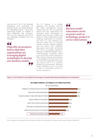 3
Only 16% of executives
believe that their
organizations are
leveraging digital
technologies to develop
new business models.
Business model
reinvention can be
as good a route as
technology, product or
service innovations.
Figure 2: The Potential to Use Digital Technologies to Develop New Business Models Lies Unexplored
Source: Capgemini Consulting and MIT Sloan Management Review, “Embracing Digital Technology: A New Strategic Imperative,” October 2013
41%
40%
40%
29%
28%
27%
24%
16%
Enhance our existing products and services
Improve the customer experience
Expand our reach to new customers and markets
Improve internal communication
Launch new products and services
Automate our operational processes
Enhance the productivity of our workers
Develop new business models
% of respondents
Our digital initiatives are helping us to: (Select top three)
How did the FT do it? By constantly
questioning and reinventing its
business model. As Caspar de Bono,
FT’s Managing Director – B2B says,
“Technology helped us establish a
direct relationship with customers.
This was very disruptive and the FT
has signiﬁcantly beneﬁted from this
disruption3
.”
The FT, however, is a notable
exception. Our research with the
MIT Sloan Management Review
reveals that only 16% of executives
believe that their organizations are
leveraging digital technologies to
develop new business models (see
Figure 2)4
. Most organizations follow
traditional approaches to innovation
that focus on new products and
services, rather than on business
models. However, research suggests
that the returns from traditional
approaches have been diminishing
with time5
. As Serguei Netessine,
Professor at INSEAD Singapore says,
“Pharmaceutical companies spend
as much as 30% of their revenues on
R&D, trying to develop new products
or technologies. But the return from
this enormous expenditure has been
very elusive and it is a common
problem across industries6
.” Business
model reinvention can be as good
a route as technology, product or
service innovations7
.
 