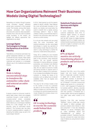 4
How Can Organizations Reinvent Their Business
Models Using Digital Technologies?
Reinventing an industry through business
model innovation requires rethinking
almost every component of the business
model. This includes, among other facets,
resources, processes, cost, revenue
structures and customer value proposition.
However, this is only one route to business
model innovation. In this section, we
highlight ﬁve different approaches that
organizations can adopt.
Leverage Digital
Technologies to Change
the Dynamics of an Entire
Industry
Tesla Motors, an American automaker, has
gained widespread attention as it seeks
to reinvent the auto industry. Tesla makes
luxury electric cars and interacts with its
customers and partners in a completely
different way to the traditional automotive
industry.
Tesla is taking
unconventional steps
to transform the
automotive value chain
and reinvent an entire
industry.
67% of digital
masters are actively
transitioning physical
products and services to
digital.
GE is using technology
to rewrite the economic
model behind their
products.
It adopts a direct-to-consumer model for
taking sales orders online and engages
customers through a small number of
company-owned stores, completely
bypassing car dealers. Tesla’s Model S
sedan allows you to exchange a depleted
battery for a fully charged one in 90
seconds, using an automated robotic
platform8
. The company also has plans
to launch swapping-stations capable of
delivering the battery swap as part of its
supercharger network9
.
In 2014, Tesla opened up all of its patents
related to electric vehicles. Tesla believes
this move will stimulate innovation in the
electric car industry and would allow the
world to beneﬁt from a rapidly evolving
technology platform10
. Tesla is clearly
unafraid of taking unconventional steps to
transform the automotive value chain and
reinvent an entire industry.
It is not just new entrants who are going
down this route. Incumbents, with
existing businesses, are also using digital
technologies to rewrite key elements of
their business model. Take the case of GE,
which is using technology to rewrite the
economic model behind their products.
Today, GE is outﬁtting its core industrial
products with sensors that monitor various
parts of the machinery. Using advanced
analytics, GE can provide real-time
information to improve efﬁciency, increase
productivity, and schedule more effective
preventive maintenance. With this new
data, GE can adapt its economic models
and pricing formulas to capture some of
the new value it creates for its customers.
It can increase the proﬁtability of its service
contracts or change the nature of its
products, such as selling hours of aircraft
availability rather than jet engines and
service contracts.
The value for GE of these models is tied
to the number of hours its customers
are able to use the product. Rather than
selling an engine as a one-time event, GE
is moving to an outcome-based economic
model, bringing the company closer to its
customers’ operations11
.
Substitute Products and
Services with Digital
Alternatives
In some instances, rapidly evolving
customer preferences force ﬁrms to
introduce digital versions of physical
products and services. Our research
with the MIT Center for Digital Business
highlights that 67% of digital masters are
actively transitioning physical products and
services to digital, in contrast to only 38%
of non-masters (see Figure 3).
Deutsche Post DHL, one of the world’s
largest mail and courier companies,
faced a large-scale customer transition
to digital and a drastic decline in its
postal letter business. It launched an
online communication platform, known
as “E-Postbrief”, to provide a secure and
reliable email service for a nominal fee12
.
In 2011, SAP integrated E-Postbrief into
its business platform, allowing corporate
customers to seamlessly exchange data
with their partners13
. E-Postbrief saw a
positive uptake, with the service registering
one million users within months of its
rollout14
.
Deutsche Post DHL also launched
“MyWays”. Using a mobile app, anyone
can register to deliver packages with
products ordered online directly to other
end consumers15
. It has also developed
“SIMSme” (a secure messaging app),
an online advertising service and
“Dieredaktion.de” (a platform for
journalistic content)16
. Deutsche Post DHL
has also ventured into newer tech-driven
ways of delivery by using drones to deliver
medicines17
.
 