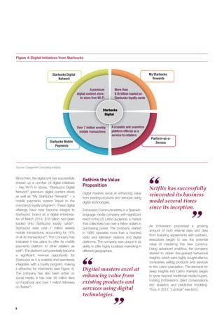 6
Digital masters excel at
enhancing value from
existing products and
services using digital
technologies.
Figure 4: Digital Initiatives from Starbucks
Source: Capgemini Consulting analysis
Starbucks
Digital
Starbucks Digital
Network
My Starbucks
Rewards
Starbucks Mobile
Payments
Platform-as-a-
Service
A premium
digital content store;
In-store free Wi-Fi
More than
$18 billion loaded on
Starbucks loyalty cards
A scalable and seamless
platform offered as a
service to retailers
Over 7 million weekly
mobile transactions
Netflix has successfully
reinvented its business
model several times
since its inception.
Rethink the Value
Proposition
Digital masters excel at enhancing value
from existing products and services using
digital technologies.
Entravision Communications is a Spanish-
language media company with signiﬁcant
reach in the US Latino audience, a market
that collectively has over a trillion dollars in
purchasing power. The company, started
in 1996, operates more than a hundred
radio and television stations and digital
platforms. The company was unique in its
ability to offer highly localized marketing in
different geographies.
As Entravision processed a growing
amount of both internal data and data
from licensing agreements with partners,
executives began to see the potential
value of mastering this new currency.
Using advanced analytics, the company
started to obtain ﬁne-grained behavioral
insights, which were highly sought after by
companies selling products and services
to the Latino population. The demand for
deep insights into Latino markets began
to grow beyond traditional media buyers,
moving Entravision’s client conversations
into analytics and predictive modeling.
Thus, in 2012, “Luminar” was born.
Since then, the digital unit has successfully
shored up a number of digital initiatives
– free Wi-Fi in stores, “Starbucks Digital
Network” (premium digital content store)
as well as “My Starbucks Rewards” – a
mobile payments system linked to the
company’s loyalty program24
. These digital
offerings have now become integral to
Starbucks’ brand as a digital enterprise.
As of March 2014, $18 billion had been
loaded onto Starbucks loyalty cards25
.
Starbucks sees over 7 million weekly
mobile transactions, accounting for 16%
of all its transactions26
. The company has
indicated it has plans to offer its mobile
payments platform to other retailers as
well27
. The platform can potentially become
a signiﬁcant revenue opportunity for
Starbucks as it is scalable and seamlessly
integrates with a loyalty program, making
it attractive for merchants (see Figure 4).
The company has also been active on
social media. It has over 38 million likes
on Facebook and over 7 million followers
on Twitter28
.
 