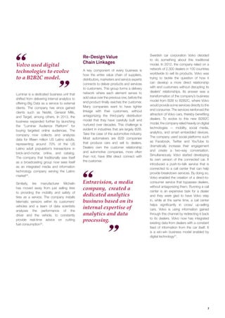 7
Entravision, a media
company, created a
dedicated analytics
business based on its
internal expertise of
analytics and data
processing.
Volvo used digital
technologies to evolve
to a B2B2C model.
Luminar is a dedicated business unit that
shifted from delivering internal analytics to
offering Big Data as a service to external
clients. The company has since gained
clients such as Nestlé, General Mills,
and Target, among others. In 2013, the
business expanded further by launching
the “Luminar Audience Platform” for
buying targeted online audiences. The
company now collects and analyzes
data for ﬁfteen million US Latino adults,
representing around 70% of the US
Latino adult population’s transactions in
brick-and-mortar, online, and catalog.
The company that traditionally saw itself
as a broadcasting group now sees itself
as an integrated media and information
technology company serving the Latino
market29
.
Similarly, tire manufacturer Michelin
has moved away from just selling tires
to providing the mobility and safety of
tires as a service. The company installs
telematic sensors within its customers’
vehicles and a team of data scientists
analyzes the performance of the
driver and the vehicle, to constantly
provide real-time advice on cutting
fuel consumption30
.
Re-Design Value
Chain Linkages
A key component of every business is
how the entire value chain of suppliers,
distributors, marketers and service experts
connects to deliver products and services
to customers. This group forms a delivery
network where each element serves to
add value over the previous one, before the
end-product ﬁnally reaches the customer.
Many companies want to have tighter
linkage with their customers, without
antagonizing the third-party distribution
model that they have carefully built and
nurtured over decades. This challenge is
evident in industries that are largely B2B.
Take the case of the automotive industry.
Most automakers are B2B companies
that produce cars and sell to dealers.
Dealers own the customer relationship
and automotive companies, more often
than not, have little direct connect with
the customer.
Swedish car corporation Volvo decided
to do something about this traditional
model. In 2012, the company relied on a
network of 2,300 dealers in 100 countries
worldwide to sell its products. Volvo was
trying to tackle the question of how it
can develop a more direct relationship
with end customers without disrupting its
dealers’ relationships. Its answer was a
transformation of the company’s business
model from B2B to B2B2C, where Volvo
would provide some services directly to the
end consumer. The services reinforced the
attraction of Volvo cars, thereby beneﬁting
dealers. To evolve to this new B2B2C
model, the company relied heavily on digital
technologies — mobility, social media,
analytics, and smart embedded devices.
The company used social platforms such
as Facebook, Twitter and YouTube to
dramatically increase their engagement
and create a two-way conversation.
Simultaneously, Volvo started developing
its own version of the connected car. It
introduced a push-to-talk service that is
connected to a call center that can help
provide breakdown services. By doing so,
Volvo enabled the creation of a direct-to-
consumer service that bypasses dealers,
without antagonizing them. Running a call
center is an expensive task for a dealer
and they were glad to have Volvo step
in, while at the same time, a call center
helps signiﬁcantly in cross/ up-selling
cars. Volvo is using information gained
through this channel by redirecting it back
to its dealers. Volvo now has integrated
existing data from dealers with a constant
feed of information from the car itself. It
is a win-win business model enabled by
digital technology31
.
 