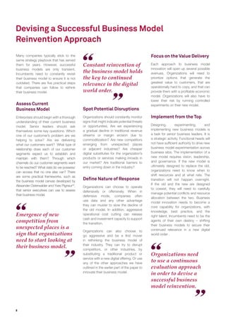 8
Devising a Successful Business Model
Reinvention Approach
Organizations need
to use a continuous
evaluation approach
in order to devise a
successful business
model reinvention.
Emergence of new
competition from
unexpected places is a
sign that organizations
need to start looking at
their business model.
Many companies typically stick to the
same strategy playbook that has served
them for years. However, successful
business models are only transient.
Incumbents need to constantly revisit
their business model to ensure it is not
outdated. There are ﬁve practical steps
that companies can follow to rethink
their business model.
Assess Current
Business Model
Enterprises should begin with a thorough
understanding of their current business
model. Senior leaders should ask
themselves some key questions. Which
one of our customer’s problem are we
helping to solve? Are we delivering
what our customers want? What type of
relationship does each of our customer
segments expect us to establish and
maintain with them? Through which
channels do our customer segments want
to be reached? What data do we possess/
can access that no one else can? There
are some practical frameworks, such as
the business model canvas developed by
Alexander Osterwalder and Yves Pigneur32
,
that senior executives can use to assess
their business model.
Spot Potential Disruptions
Organizations should constantly monitor
signs that might indicate potential threats
or opportunities. Are we experiencing
a gradual decline in traditional revenue
streams or margin erosion due to
commoditization? Are new competitors
emerging from unexpected places
or adjacent industries? Are cheaper
digital substitutes for the organization’s
products or services making inroads in
our market? Are traditional barriers to
entry coming down in the industry?
Deﬁne Nature of Response
Organizations can choose to operate
defensively or offensively. When in
defensive mode, companies often
use data and any other advantage
they can muster to slow the decline of
the old model. In addition, aggressive
operational cost cutting can release
cash and investment capacity to support
the transition.
Organizations can also choose to
go aggressive and be a ﬁrst mover
in rethinking the business model of
their industry. They can try to disrupt
competitors, or other industries, by
substituting a traditional product or
service with a new digital offering. Or use
any of the other approaches we have
outlined in the earlier part of the paper to
innovate their business model.
Focus on the Value Delivery
Each approach to business model
innovation will open up several possible
avenues. Organizations will need to
prioritize options that generate the
greatest value to customers, that are
operationally hard to copy, and that can
provide them with a proﬁtable economic
model. Organizations will also have to
lower their risk by running controlled
experiments on their new model.
Implement from the Top
Designing, experimenting, and
implementing new business models is
a task for senior business leaders. It is
a strategic activity. Functional heads will
not have sufﬁcient authority to drive new
business model experimentation across
business silos. The implementation of a
new model requires vision, leadership,
and governance. If the new model is
ultimately designed to replace the old,
organizations need to know when to
shift resources and at what rate. The
transition will not happen overnight.
If the old and the new are designed
to coexist, they will need to carefully
manage potential conﬂicts and resource
allocation between the two. Business
model innovation needs to become a
core capability for organizations, with
knowledge, best practice, and the
right talent. Incumbents need to be the
agents of their own destiny – shifting
their business models to secure their
continued relevance in a new digital
world order .
Constant reinvention of
the business model holds
the key to continued
relevance in the digital
world order.
 