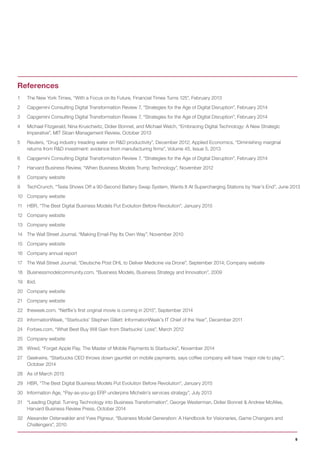 9
1 The New York Times, “With a Focus on Its Future, Financial Times Turns 125”, February 2013
2 Capgemini Consulting Digital Transformation Review 7, “Strategies for the Age of Digital Disruption”, February 2014
3 Capgemini Consulting Digital Transformation Review 7, “Strategies for the Age of Digital Disruption”, February 2014
4 Michael Fitzgerald, Nina Kruschwitz, Didier Bonnet, and Michael Welch, “Embracing Digital Technology: A New Strategic
Imperative”, MIT Sloan Management Review, October 2013
5 Reuters, “Drug industry treading water on R&D productivity”, December 2012; Applied Economics, “Diminishing marginal
returns from R&D investment: evidence from manufacturing firms”, Volume 45, Issue 5, 2013
6 Capgemini Consulting Digital Transformation Review 7, “Strategies for the Age of Digital Disruption”, February 2014
7 Harvard Business Review, “When Business Models Trump Technology”, November 2012
8 Company website
9 TechCrunch, “Tesla Shows Off a 90-Second Battery Swap System, Wants It At Supercharging Stations by Year’s End”, June 2013
10 Company website
11 HBR, “The Best Digital Business Models Put Evolution Before Revolution”, January 2015
12 Company website
13 Company website
14 The Wall Street Journal, “Making Email Pay Its Own Way”, November 2010
15 Company website
16 Company annual report
17 The Wall Street Journal, “Deutsche Post DHL to Deliver Medicine via Drone”, September 2014; Company website
18 Businessmodelcommunity.com, “Business Models, Business Strategy and Innovation”, 2009
19 Ibid.
20 Company website
21 Company website
22 theweek.com, “Netflix’s first original movie is coming in 2015”, September 2014
23 InformationWeek, “Starbucks’ Stephen Gillett: InformationWeek’s IT Chief of the Year”, December 2011
24 Forbes.com, “What Best Buy Will Gain from Starbucks’ Loss”, March 2012
25 Company website
26 Wired, “Forget Apple Pay. The Master of Mobile Payments Is Starbucks”, November 2014
27 Geekwire, “Starbucks CEO throws down gauntlet on mobile payments, says coffee company will have ‘major role to play’”,
October 2014
28 As of March 2015
29 HBR, “The Best Digital Business Models Put Evolution Before Revolution”, January 2015
30 Information Age, “Pay-as-you-go ERP underpins Michelin’s services strategy”, July 2013
31 “Leading Digital: Turning Technology into Business Transformation”, George Westerman, Didier Bonnet & Andrew McAfee,
Harvard Business Review Press, October 2014
32 Alexander Osterwalder and Yves Pigneur, “Business Model Generation: A Handbook for Visionaries, Game Changers and
Challengers”, 2010
References
 