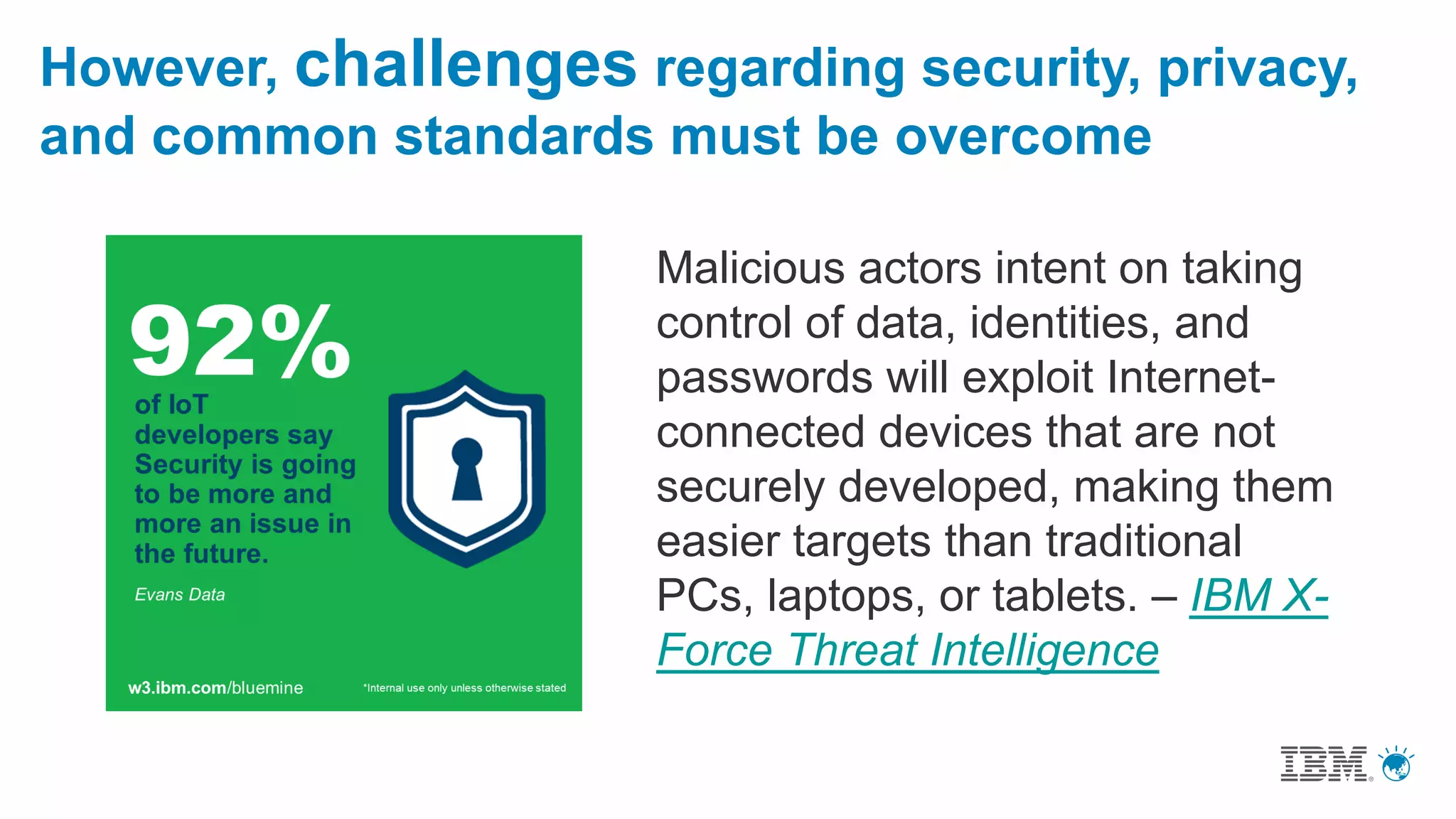 However, challenges regarding security, privacy,
and common standards must be overcome
Malicious actors intent on taking
control of data, identities, and
passwords will exploit Internet-
connected devices that are not
securely developed, making them
easier targets than traditional
PCs, laptops, or tablets. – IBM X-
Force Threat Intelligence
 