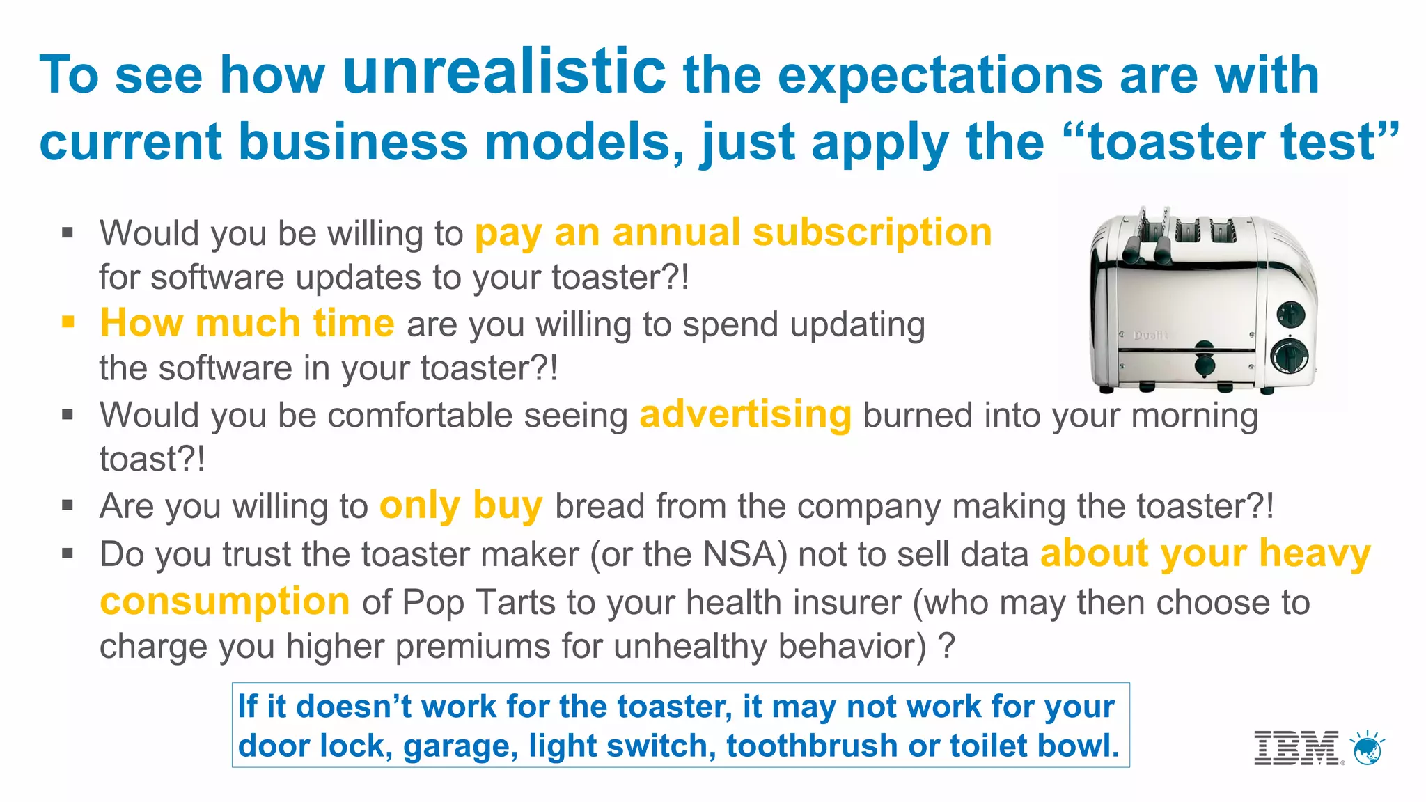 To see how unrealistic the expectations are with
current business models, just apply the “toaster test”
 Would you be willing to pay an annual subscription
for software updates to your toaster?!
 How much time are you willing to spend updating
the software in your toaster?!
 Would you be comfortable seeing advertising burned into your morning
toast?!
 Are you willing to only buy bread from the company making the toaster?!
 Do you trust the toaster maker (or the NSA) not to sell data about your heavy
consumption of Pop Tarts to your health insurer (who may then choose to
charge you higher premiums for unhealthy behavior) ?
If it doesn’t work for the toaster, it may not work for your
door lock, garage, light switch, toothbrush or toilet bowl.
 