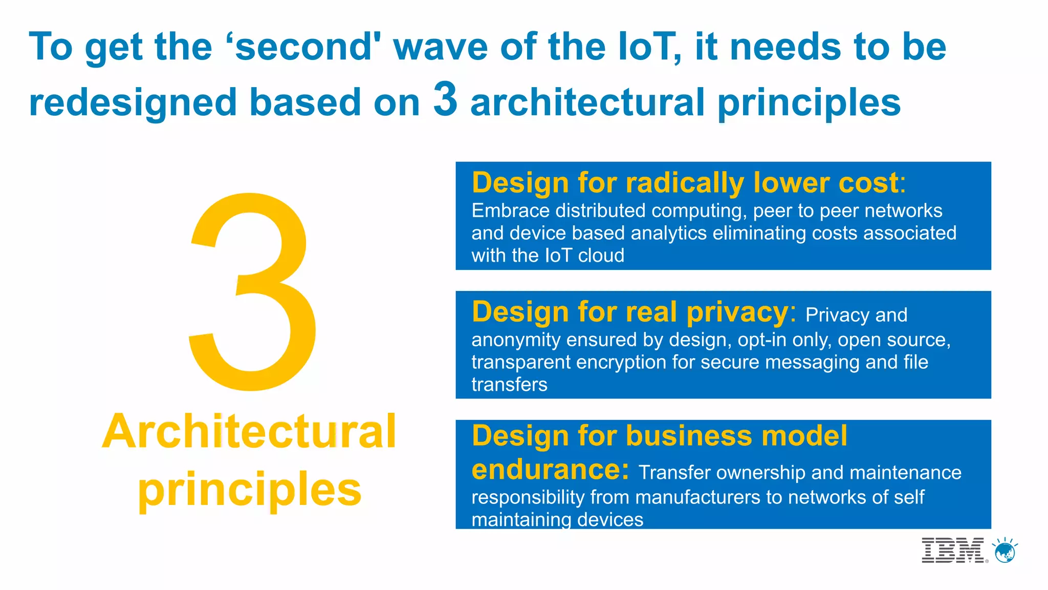 To get the ‘second' wave of the IoT, it needs to be
redesigned based on 3 architectural principles
Architectural
principles
Design for radically lower cost:
Embrace distributed computing, peer to peer networks
and device based analytics eliminating costs associated
with the IoT cloud
Design for real privacy: Privacy and
anonymity ensured by design, opt-in only, open source,
transparent encryption for secure messaging and file
transfers
Design for business model
endurance: Transfer ownership and maintenance
responsibility from manufacturers to networks of self
maintaining devices
 