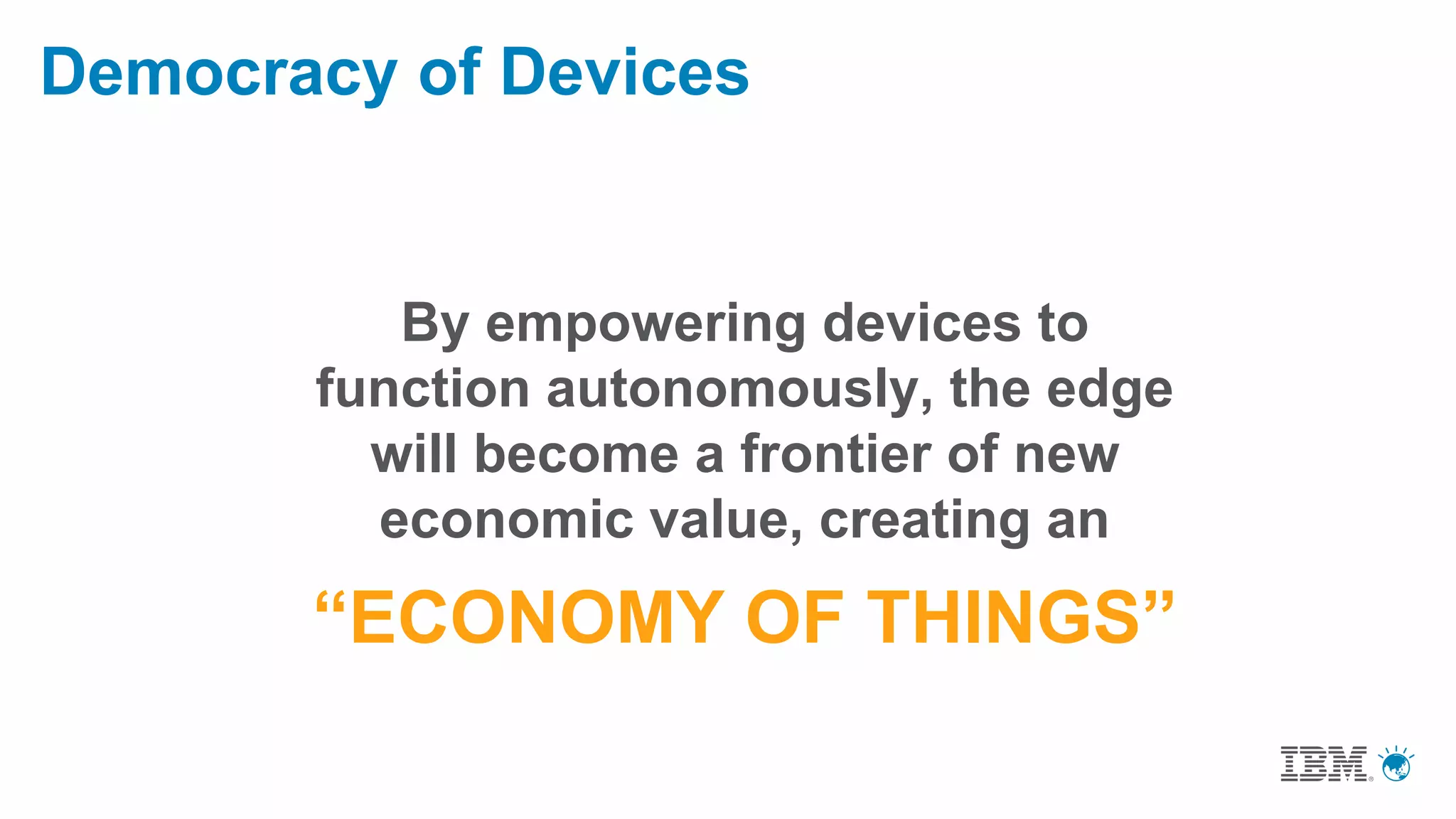 Democracy of Devices
By empowering devices to
function autonomously, the edge
will become a frontier of new
economic value, creating an
“ECONOMY OF THINGS”
 