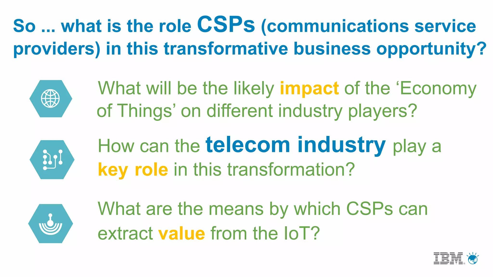 So ... what is the role CSPs (communications service
providers) in this transformative business opportunity?
What are the means by which CSPs can
extract value from the IoT?
What will be the likely impact of the ‘Economy
of Things’ on different industry players?
How can the telecom industry play a
key role in this transformation?
 