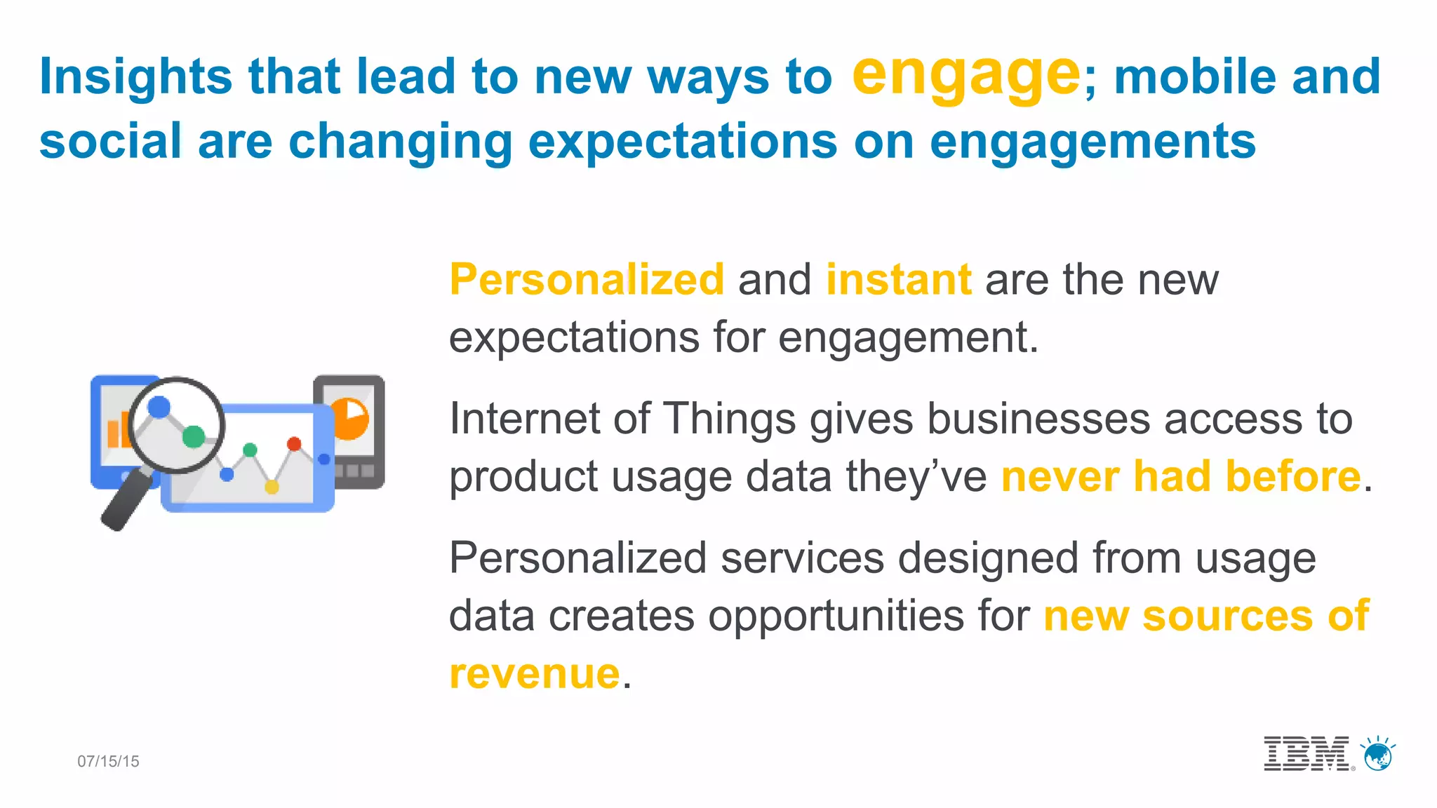 07/15/15
Personalized and instant are the new
expectations for engagement.
Internet of Things gives businesses access to
product usage data they’ve never had before.
Personalized services designed from usage
data creates opportunities for new sources of
revenue.
Insights that lead to new ways to engage; mobile and
social are changing expectations on engagements
 
