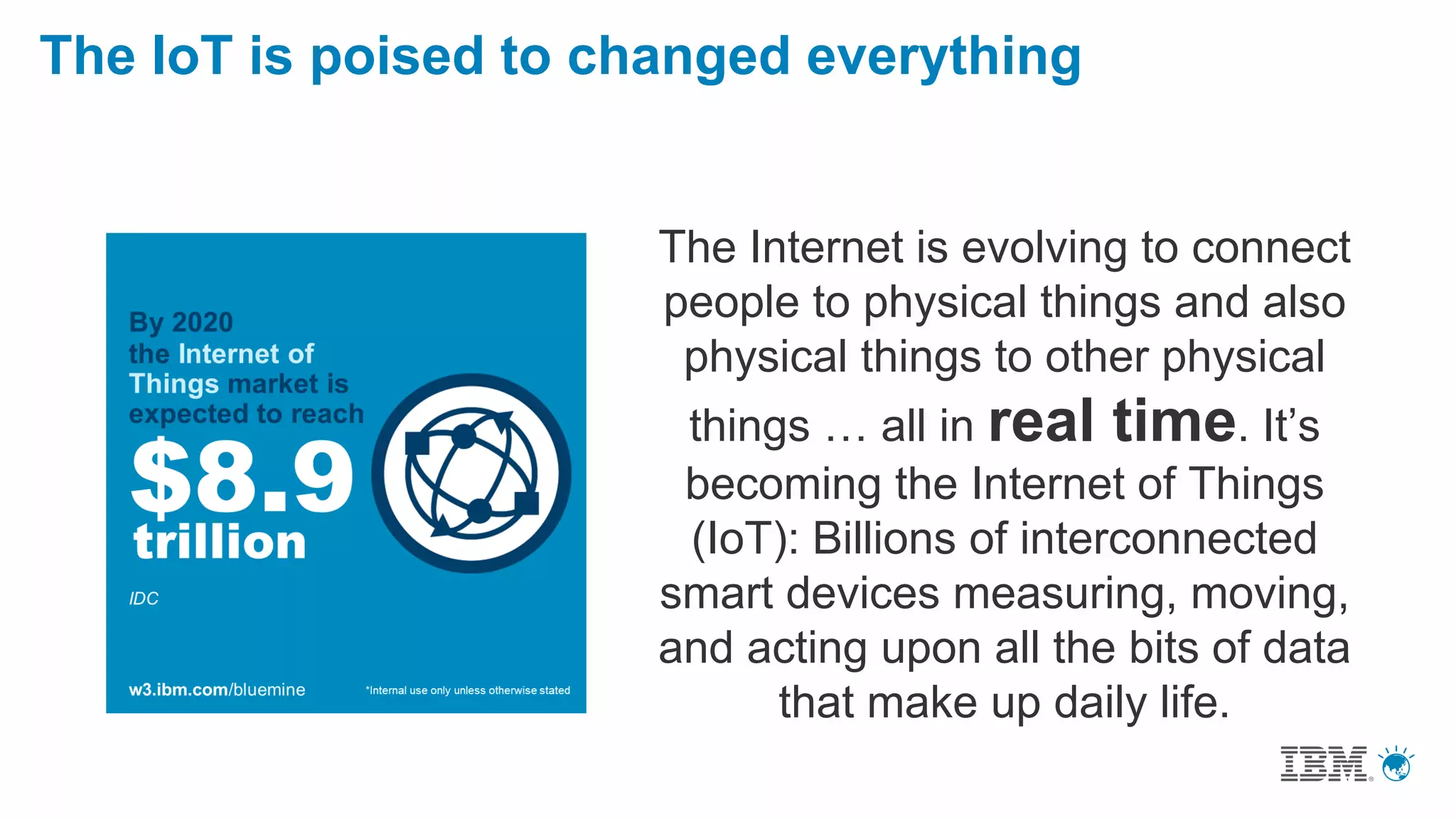 The IoT is poised to changed everything
The Internet is evolving to connect
people to physical things and also
physical things to other physical
things … all in real time. It’s
becoming the Internet of Things
(IoT): Billions of interconnected
smart devices measuring, moving,
and acting upon all the bits of data
that make up daily life.
 